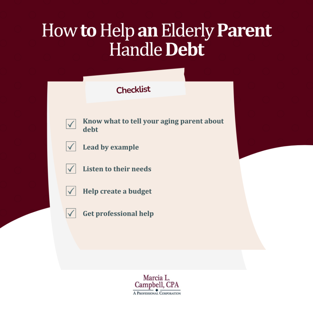 A checklist for how to help an elderly parent handle debt: know what to tell your aging parent about debt, lead by example, listen to their needs, help create a budget, get professional help. 